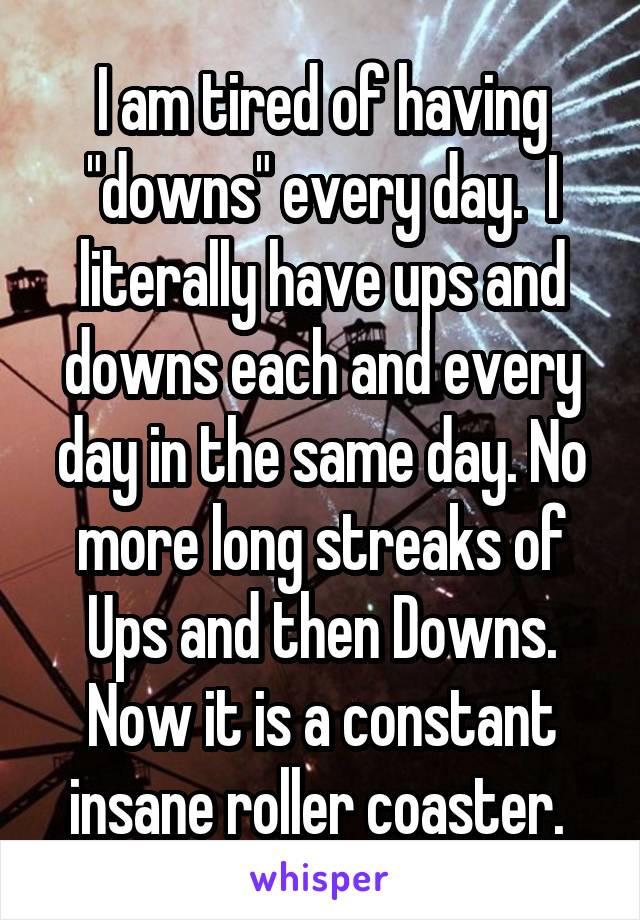 I am tired of having "downs" every day.  I literally have ups and downs each and every day in the same day. No more long streaks of Ups and then Downs. Now it is a constant insane roller coaster. 