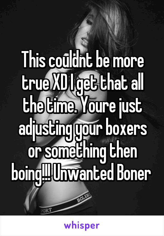 This couldnt be more true XD I get that all the time. Youre just adjusting your boxers or something then boing!!! Unwanted Boner 