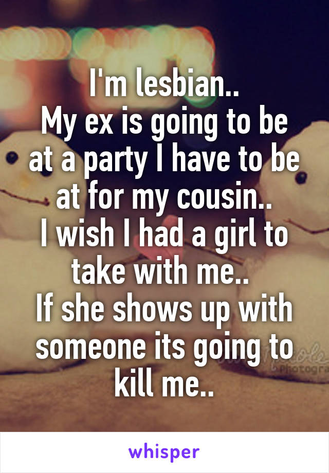 I'm lesbian..
My ex is going to be at a party I have to be at for my cousin..
I wish I had a girl to take with me.. 
If she shows up with someone its going to kill me..