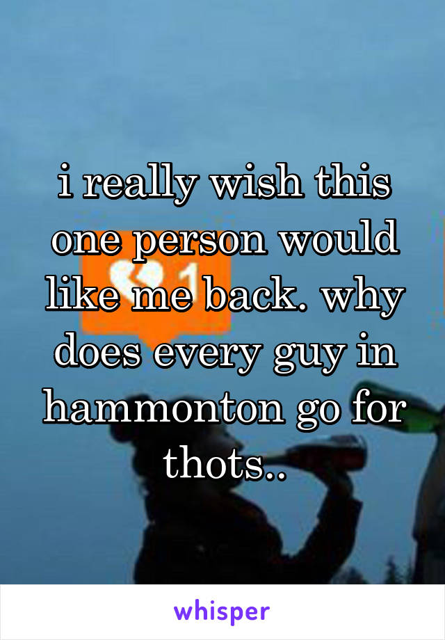 i really wish this one person would like me back. why does every guy in hammonton go for thots..
