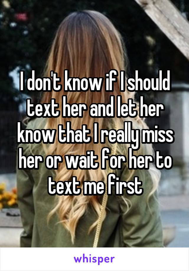 I don't know if I should text her and let her know that I really miss her or wait for her to text me first