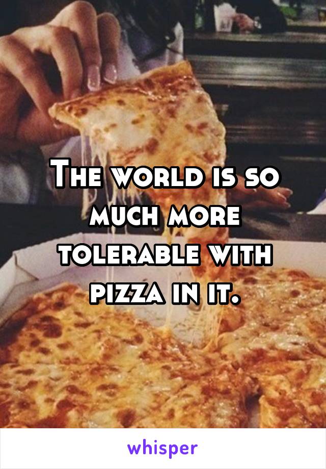 The world is so much more tolerable with pizza in it.