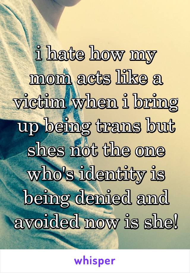 i hate how my mom acts like a victim when i bring up being trans but shes not the one who's identity is being denied and avoided now is she!
