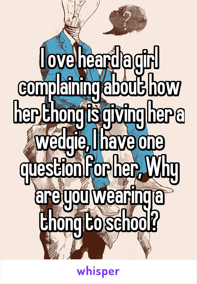 I ove heard a girl complaining about how her thong is giving her a wedgie, I have one question for her, Why are you wearing a thong to school?