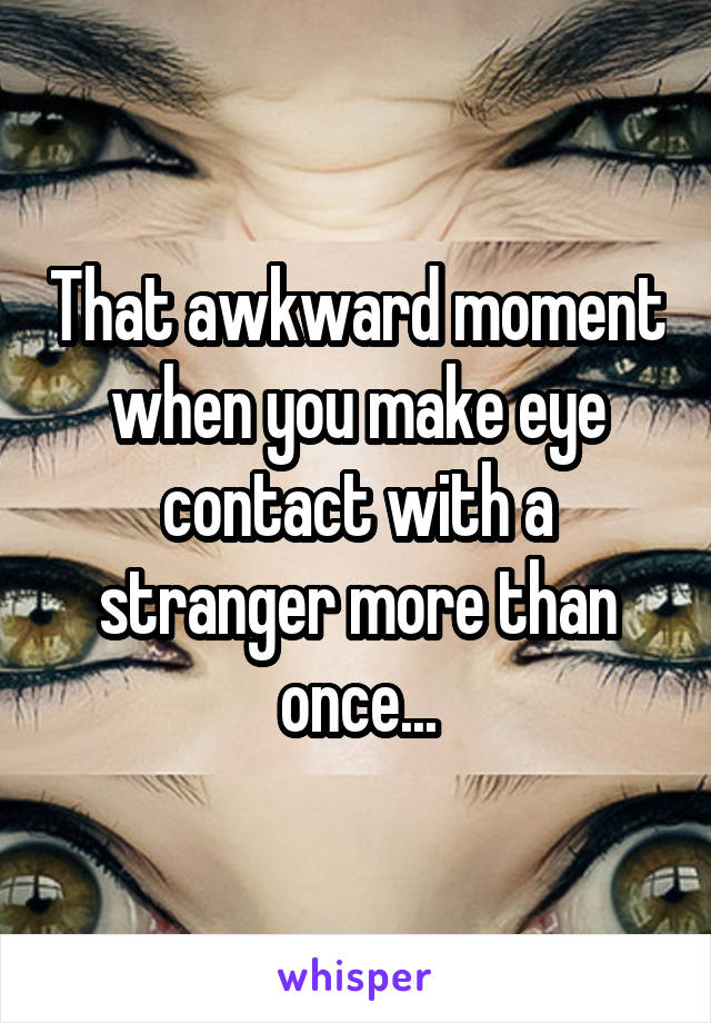 That awkward moment when you make eye contact with a stranger more than once...