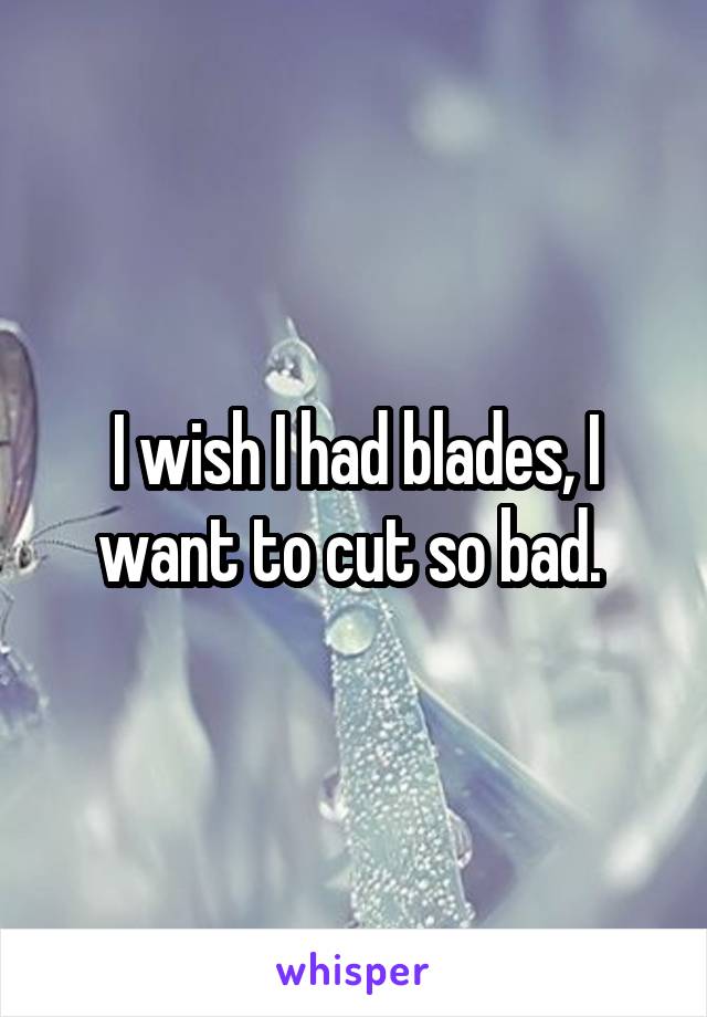 I wish I had blades, I want to cut so bad. 