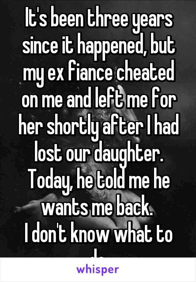 It's been three years since it happened, but my ex fiance cheated on me and left me for her shortly after I had lost our daughter.
Today, he told me he wants me back. 
I don't know what to do.