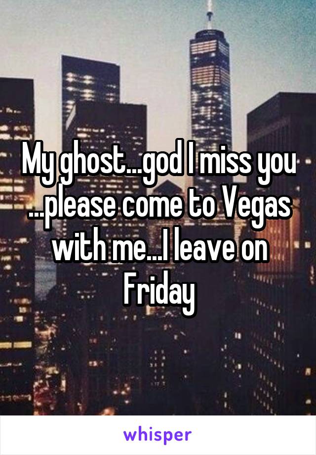 My ghost...god I miss you ...please come to Vegas with me...I leave on Friday