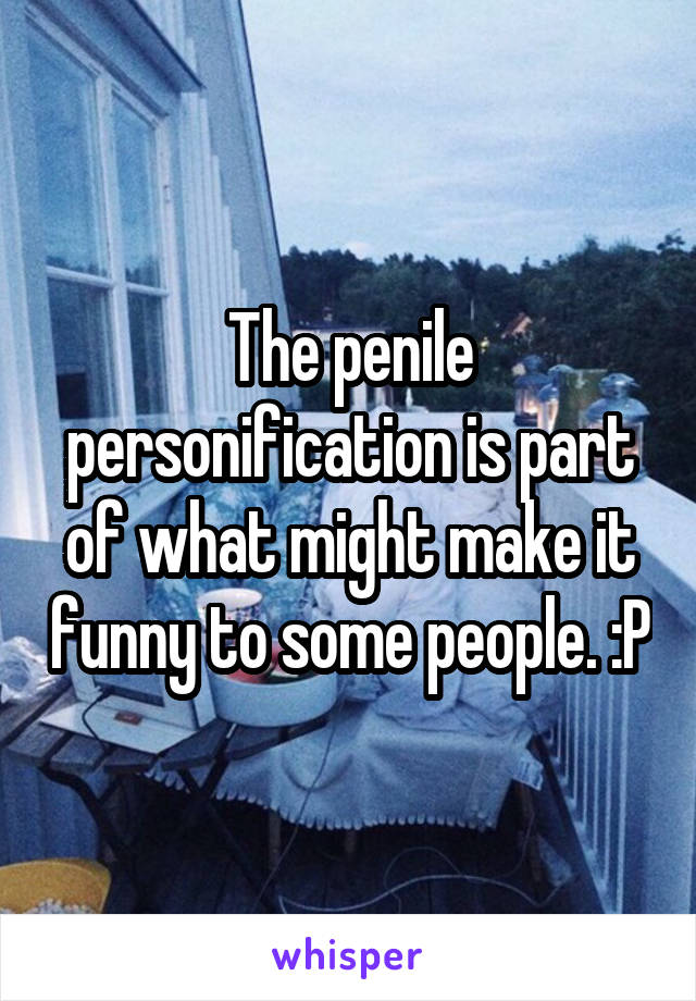 The penile personification is part of what might make it funny to some people. :P