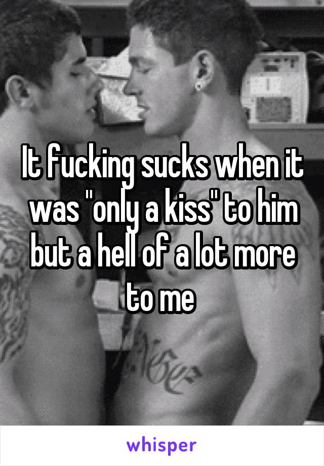 It fucking sucks when it was "only a kiss" to him but a hell of a lot more to me 