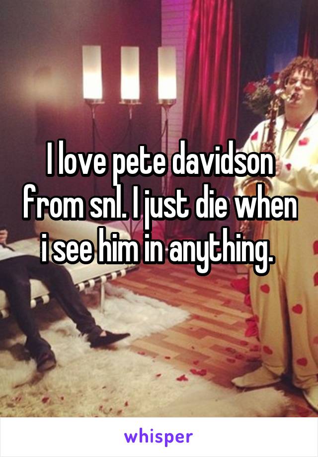 I love pete davidson from snl. I just die when i see him in anything. 
