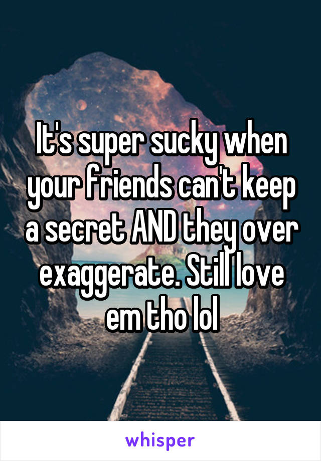 It's super sucky when your friends can't keep a secret AND they over exaggerate. Still love em tho lol