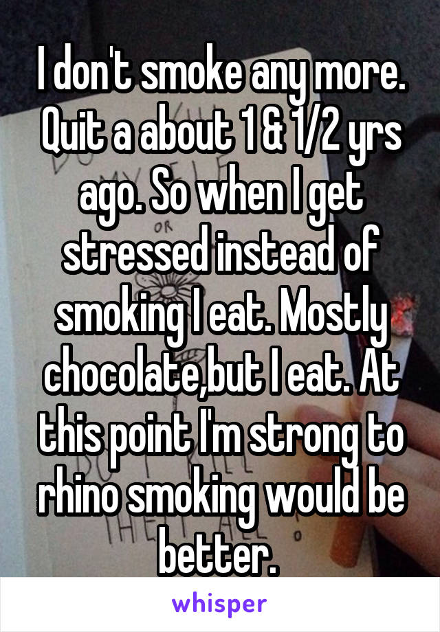 I don't smoke any more. Quit a about 1 & 1/2 yrs ago. So when I get stressed instead of smoking I eat. Mostly chocolate,but I eat. At this point I'm strong to rhino smoking would be better. 