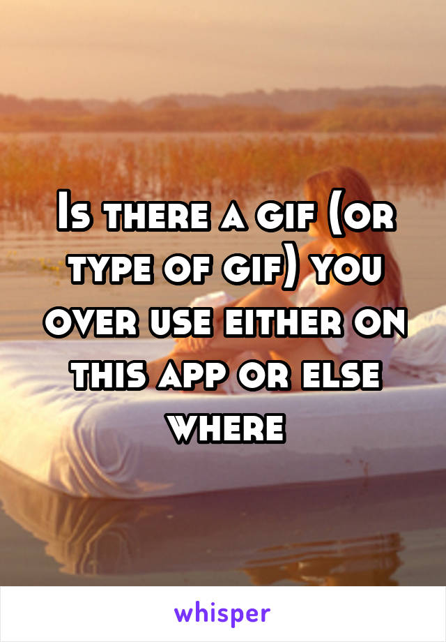 Is there a gif (or type of gif) you over use either on this app or else where