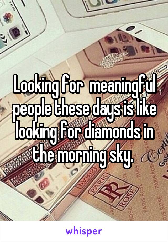 Looking for  meaningful people these days is like looking for diamonds in the morning sky. 