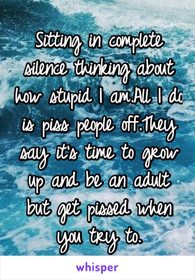 Sitting in complete silence thinking about how stupid I am.All I do is piss people off.They say it's time to grow up and be an adult but get pissed when you try to.
