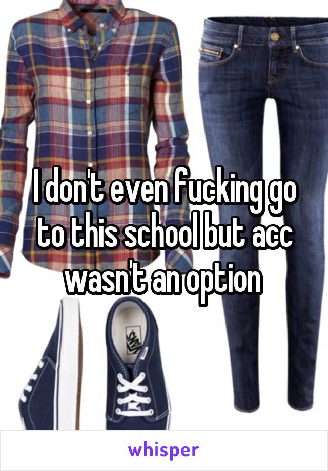 I don't even fucking go to this school but acc wasn't an option 
