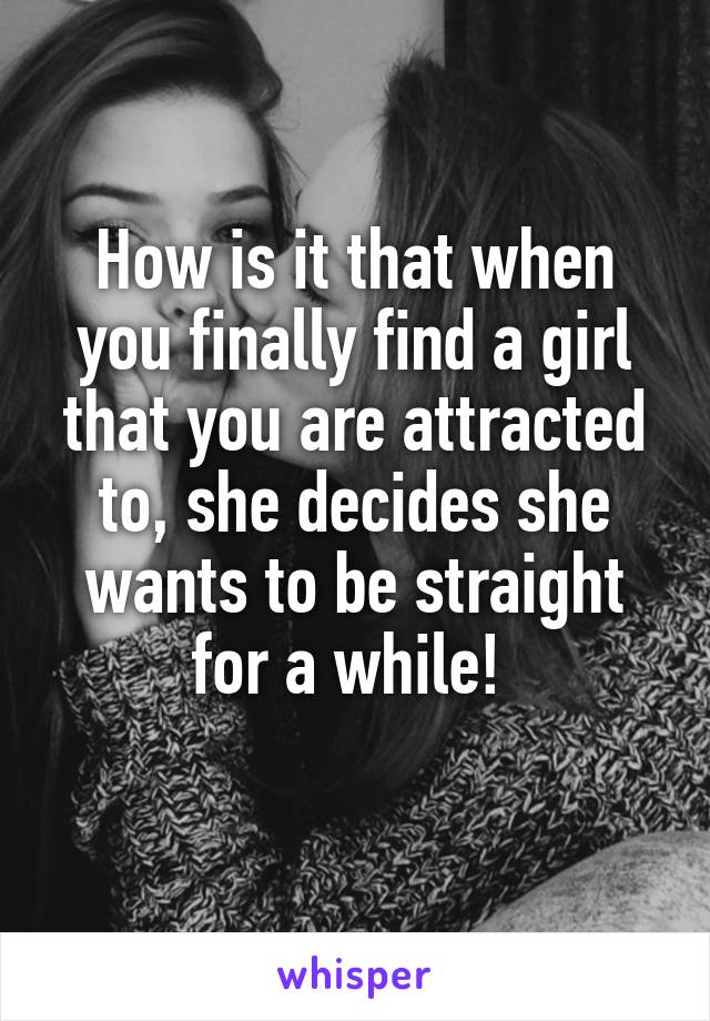 How is it that when you finally find a girl that you are attracted to, she decides she wants to be straight for a while! 
