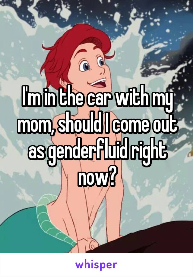 I'm in the car with my mom, should I come out as genderfluid right now?