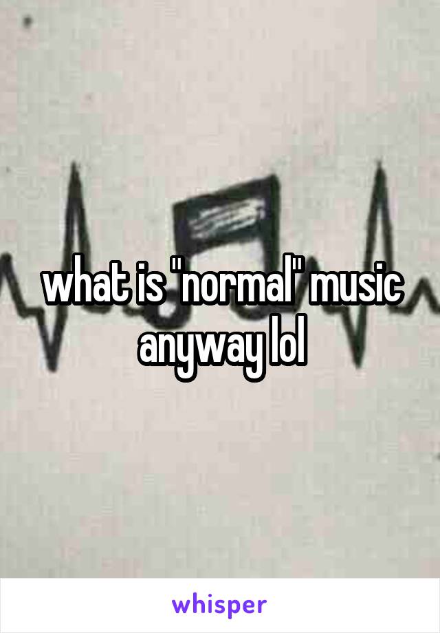 what is "normal" music anyway lol