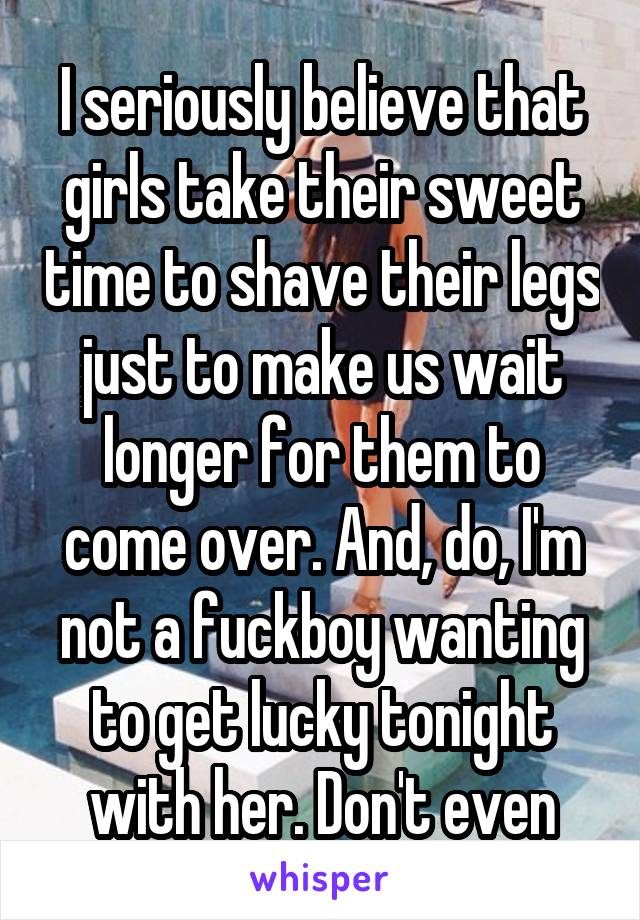 I seriously believe that girls take their sweet time to shave their legs just to make us wait longer for them to come over. And, do, I'm not a fuckboy wanting to get lucky tonight with her. Don't even