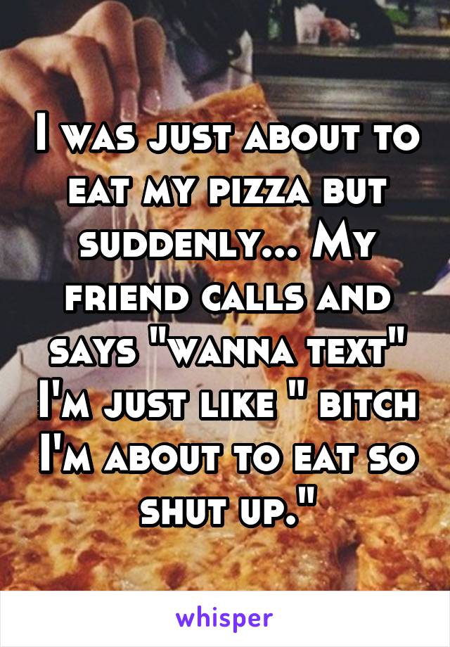 I was just about to eat my pizza but suddenly... My friend calls and says "wanna text" I'm just like " bitch I'm about to eat so shut up."