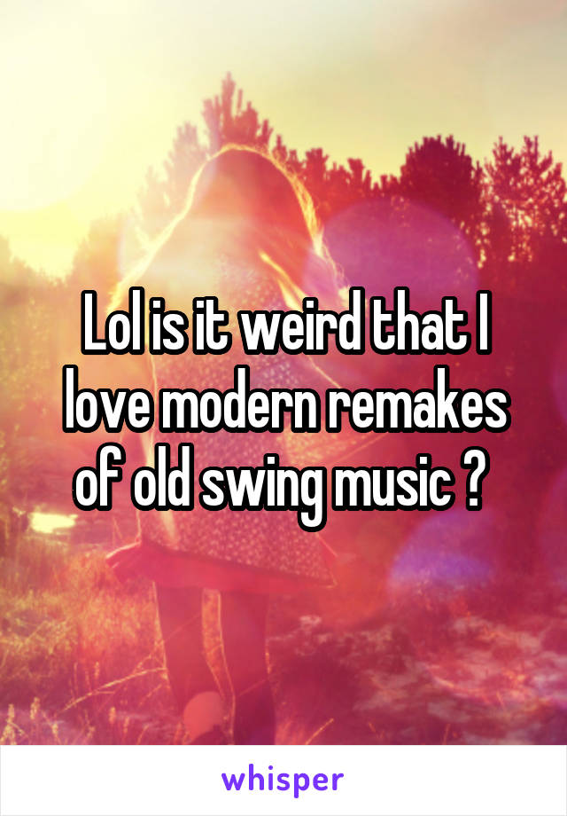 Lol is it weird that I love modern remakes of old swing music ? 