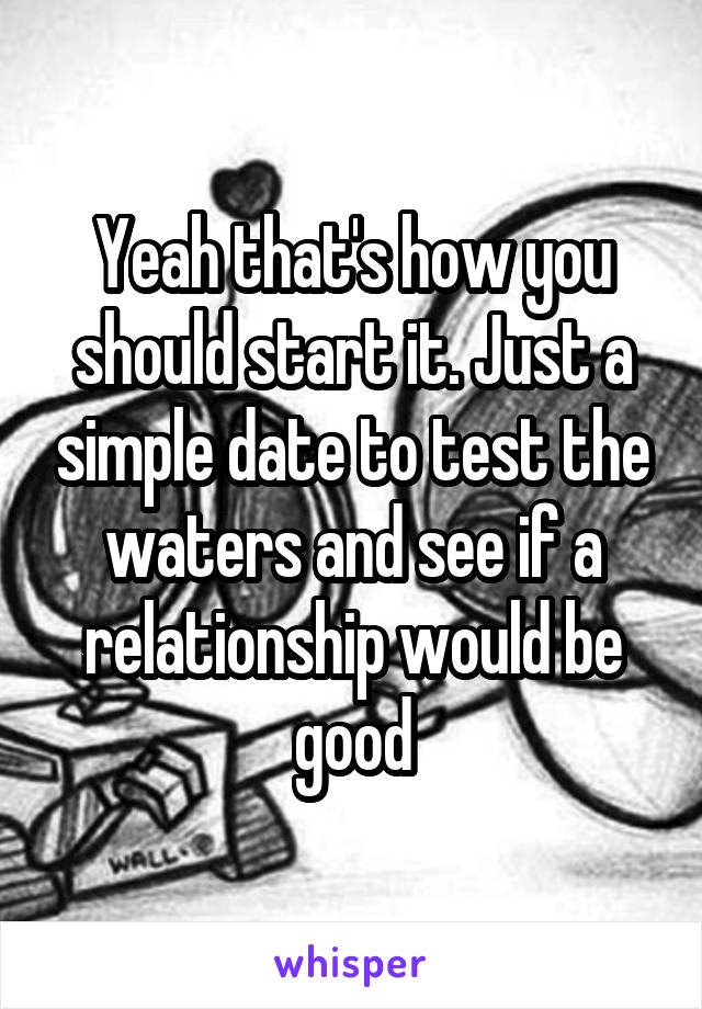 Yeah that's how you should start it. Just a simple date to test the waters and see if a relationship would be good