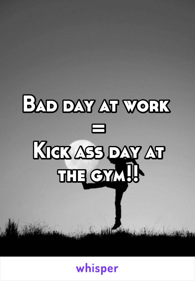 Bad day at work 
=
Kick ass day at the gym!!