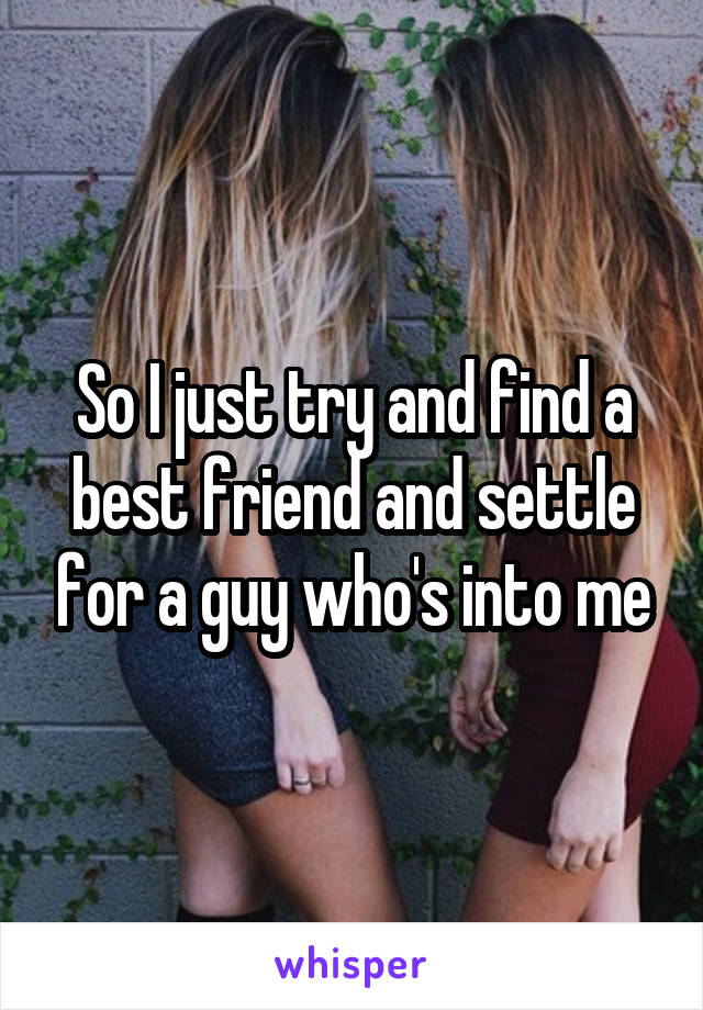 So I just try and find a best friend and settle for a guy who's into me