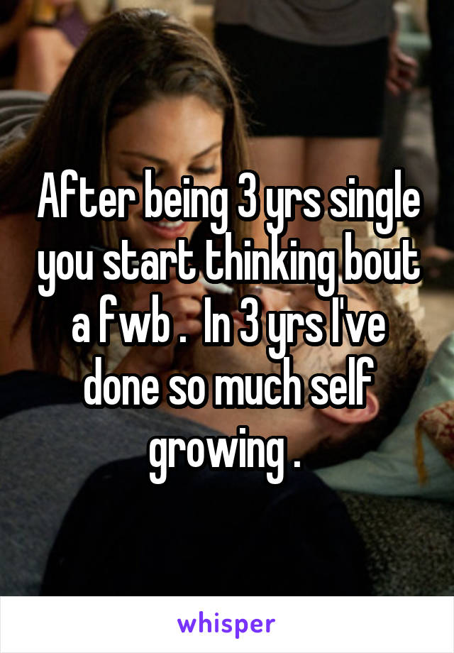 After being 3 yrs single you start thinking bout a fwb .  In 3 yrs I've done so much self growing . 