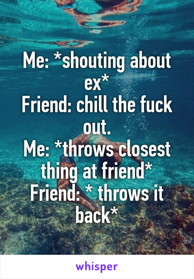 Me: *shouting about ex*
Friend: chill the fuck out.
Me: *throws closest thing at friend*
Friend: * throws it back*