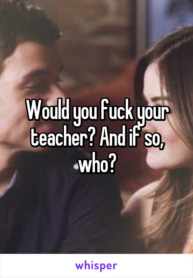 Would you fuck your teacher? And if so, who?