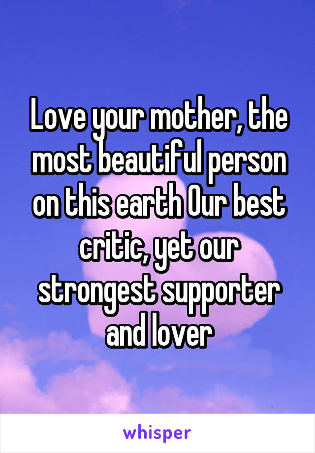 Love your mother, the most beautiful person on this earth Our best critic, yet our strongest supporter and lover