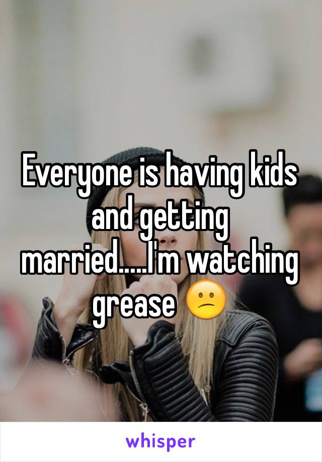 Everyone is having kids and getting married.....I'm watching grease 😕