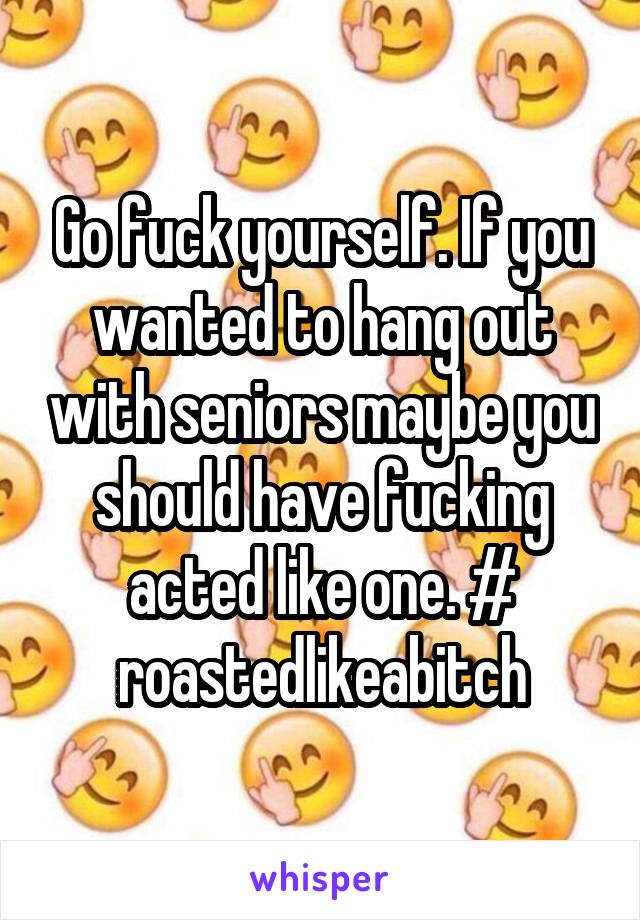 Go fuck yourself. If you wanted to hang out with seniors maybe you should have fucking acted like one. # roastedlikeabitch
