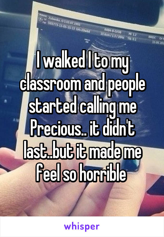 I walked I to my classroom and people started calling me Precious.. it didn't last..but it made me feel so horrible 