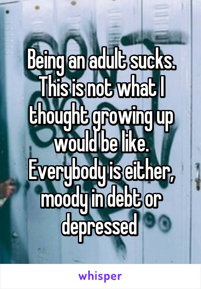 Being an adult sucks. This is not what I thought growing up would be like. Everybody is either, moody in debt or depressed 