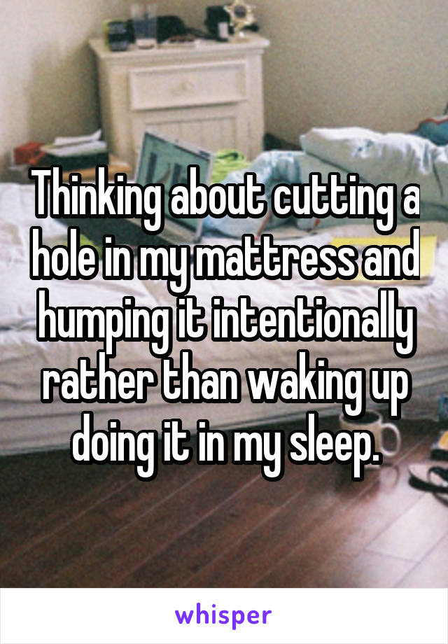 Thinking about cutting a hole in my mattress and humping it intentionally rather than waking up doing it in my sleep.