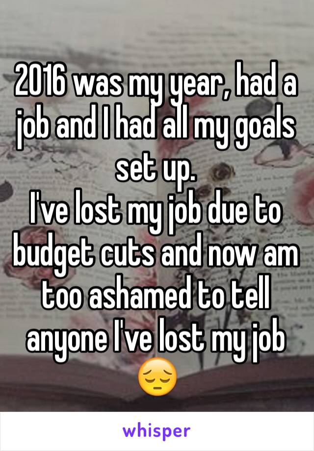 2016 was my year, had a job and I had all my goals set up.
I've lost my job due to budget cuts and now am too ashamed to tell anyone I've lost my job 😔