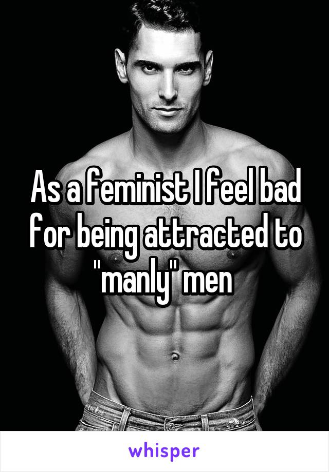 As a feminist I feel bad for being attracted to "manly" men 
