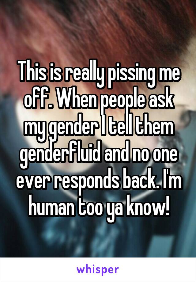 This is really pissing me off. When people ask my gender I tell them genderfluid and no one ever responds back. I'm human too ya know!