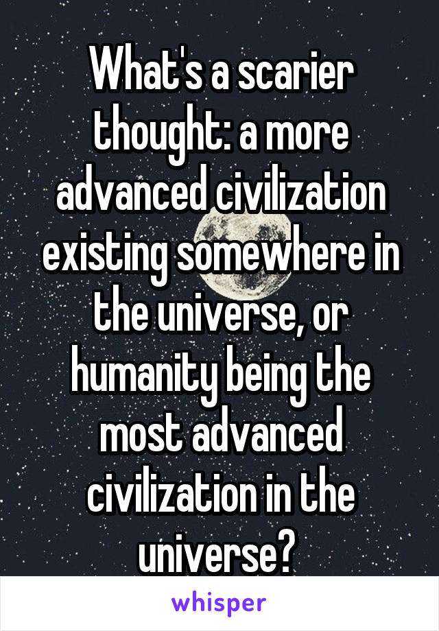 What's a scarier thought: a more advanced civilization existing somewhere in the universe, or humanity being the most advanced civilization in the universe? 