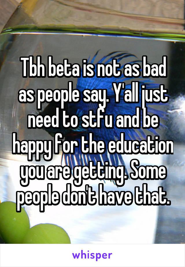 Tbh beta is not as bad as people say. Y'all just need to stfu and be happy for the education you are getting. Some people don't have that.