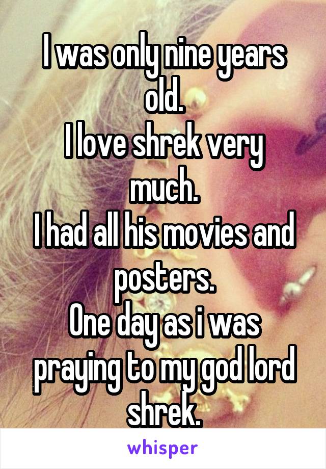 I was only nine years old.
I love shrek very much.
I had all his movies and posters.
One day as i was praying to my god lord shrek.