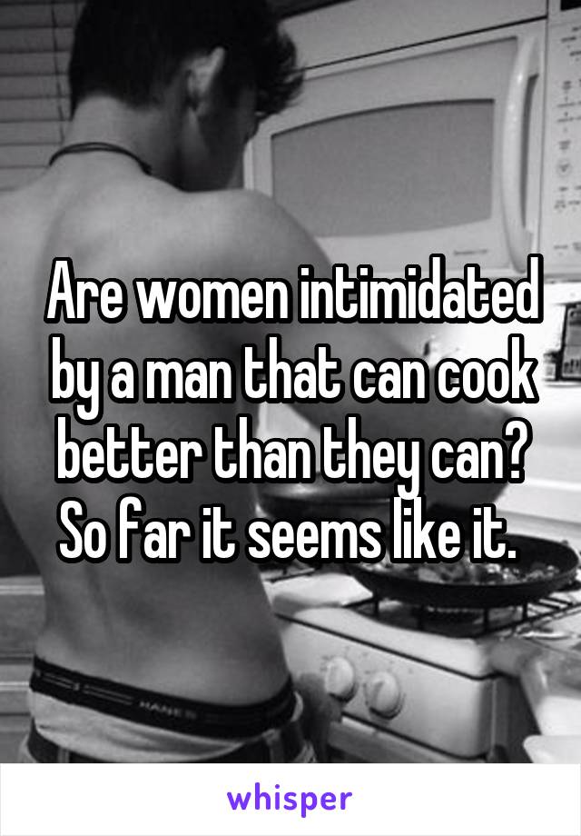 Are women intimidated by a man that can cook better than they can? So far it seems like it. 