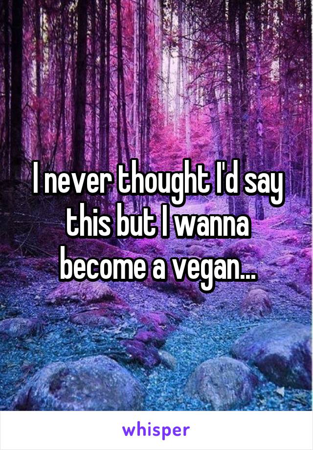 I never thought I'd say this but I wanna become a vegan...