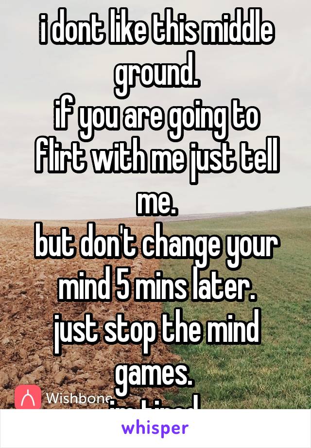 i dont like this middle ground.
if you are going to flirt with me just tell me.
but don't change your mind 5 mins later.
just stop the mind games. 
im tired.