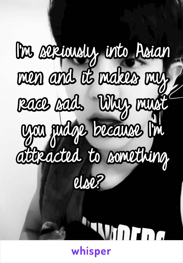 I'm seriously into Asian men and it makes my race sad.  Why must you judge because I'm attracted to something else? 

