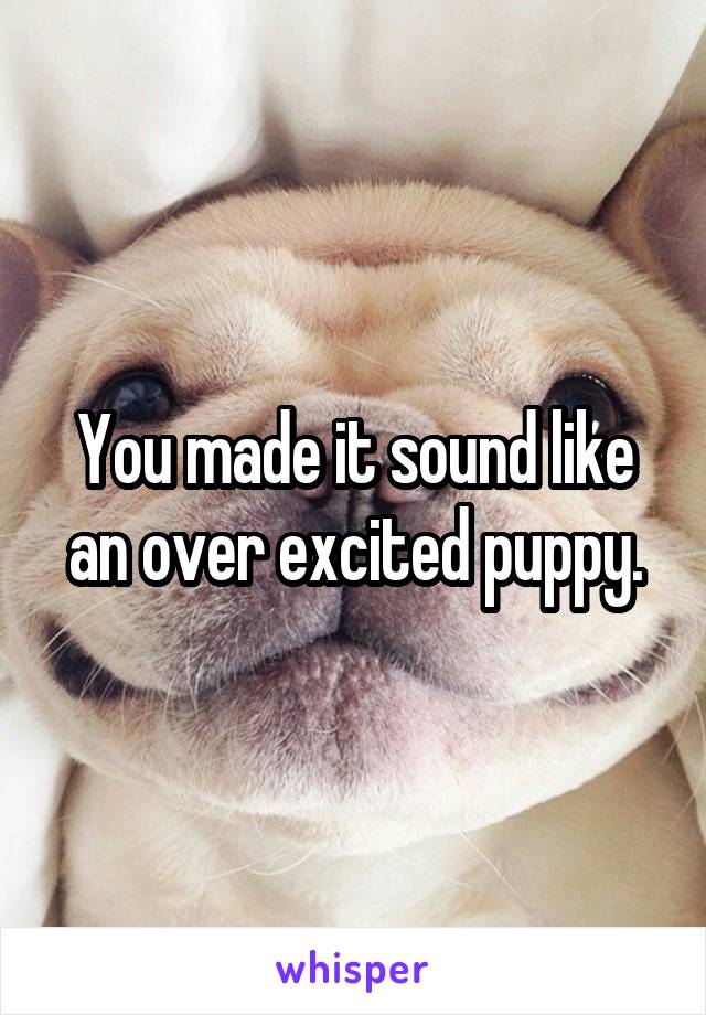 You made it sound like an over excited puppy.